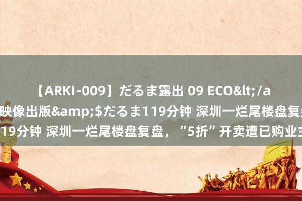 【ARKI-009】だるま露出 09 ECO</a>2008-06-19桃太郎映像出版&$だるま119分钟 深圳一烂尾楼盘复盘，“5折”开卖遭已购业主阻挡