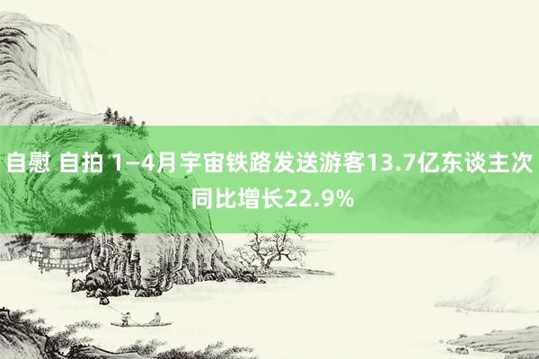 自慰 自拍 1—4月宇宙铁路发送游客13.7亿东谈主次 同比增长22.9%