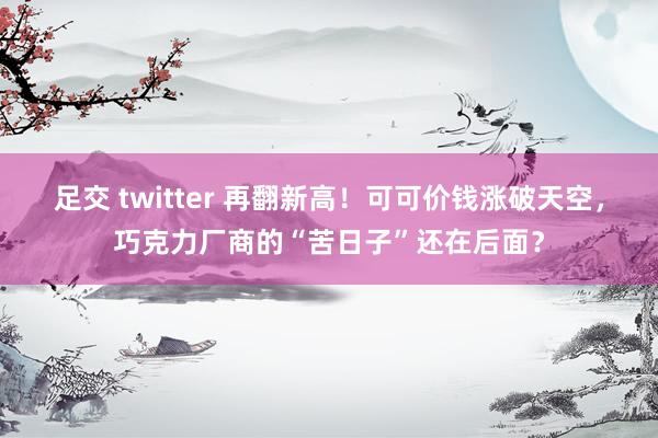 足交 twitter 再翻新高！可可价钱涨破天空，巧克力厂商的“苦日子”还在后面？