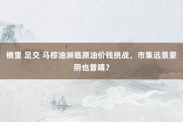 楠里 足交 马棕油濒临原油价钱挑战，市集远景蒙阴也曾晴？