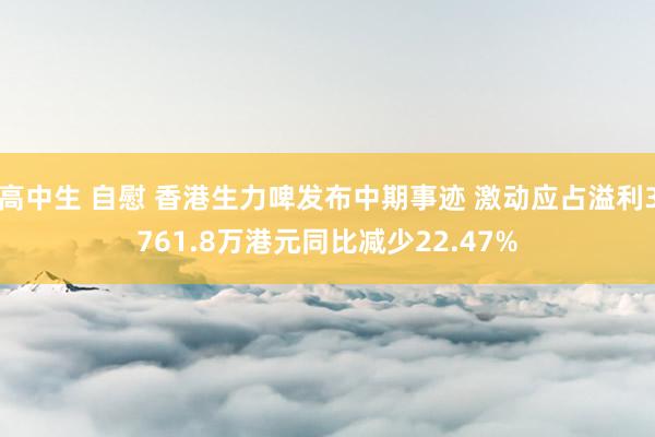 高中生 自慰 香港生力啤发布中期事迹 激动应占溢利3761.8万港元同比减少22.47%