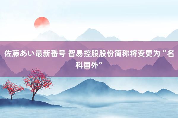 佐藤あい最新番号 智易控股股份简称将变更为“名科国外”