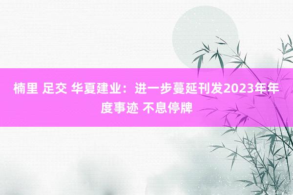 楠里 足交 华夏建业：进一步蔓延刊发2023年年度事迹 不息停牌