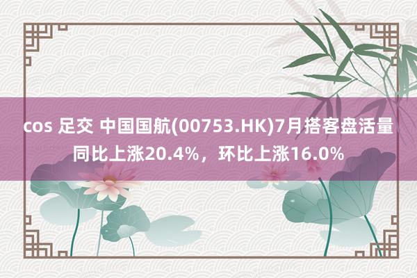 cos 足交 中国国航(00753.HK)7月搭客盘活量同比上涨20.4%，环比上涨16.0%