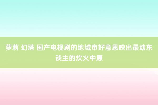 萝莉 幻塔 国产电视剧的地域审好意思映出最动东谈主的炊火中原