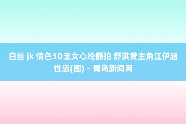 白丝 jk 情色3D玉女心经翻拍 舒淇赞主角江伊涵性感(图)－青岛新闻网