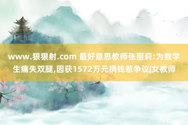 www.狠狠射.com 最好意思教师张丽莉:为救学生痛失双腿，因获1572万元捐钱惹争议|女教师