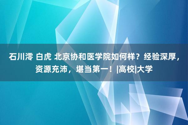 石川澪 白虎 北京协和医学院如何样？经验深厚，资源充沛，堪当第一！|高校|大学