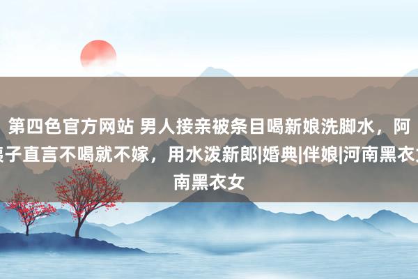 第四色官方网站 男人接亲被条目喝新娘洗脚水，阿姨子直言不喝就不嫁，用水泼新郎|婚典|伴娘|河南黑衣女