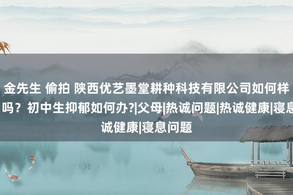 金先生 偷拍 陕西优艺墨堂耕种科技有限公司如何样?正当吗？初中生抑郁如何办?|父母|热诚问题|热诚健康|寝息问题