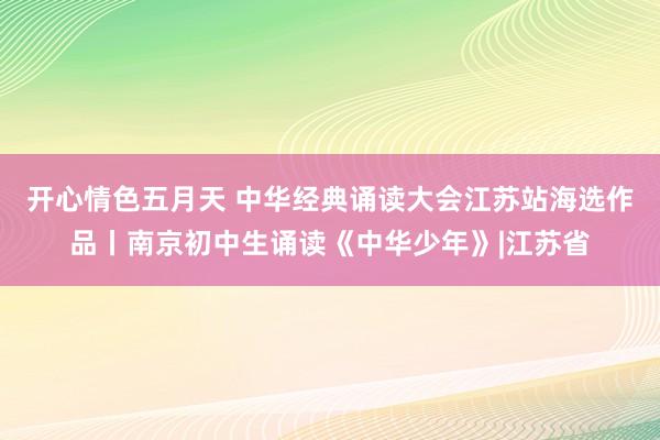 开心情色五月天 中华经典诵读大会江苏站海选作品丨南京初中生诵读《中华少年》|江苏省