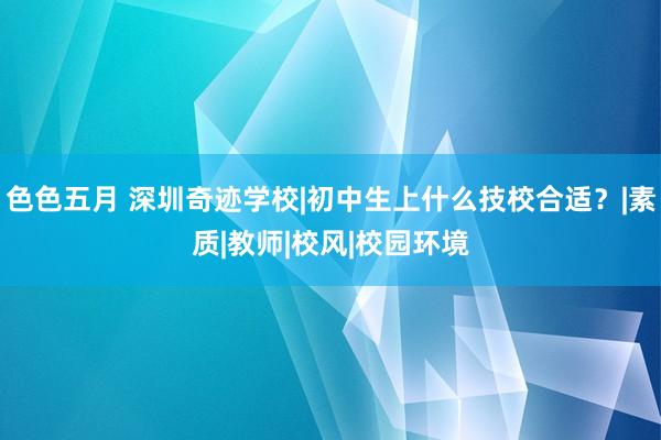 色色五月 深圳奇迹学校|初中生上什么技校合适？|素质|教师|校风|校园环境