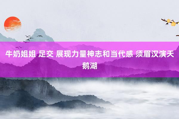 牛奶姐姐 足交 展现力量神志和当代感 须眉汉演天鹅湖