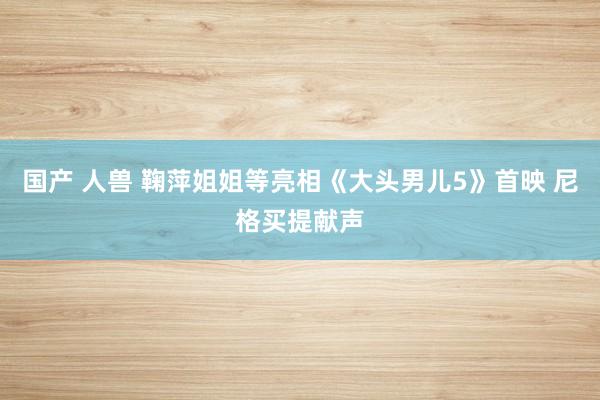 国产 人兽 鞠萍姐姐等亮相《大头男儿5》首映 尼格买提献声