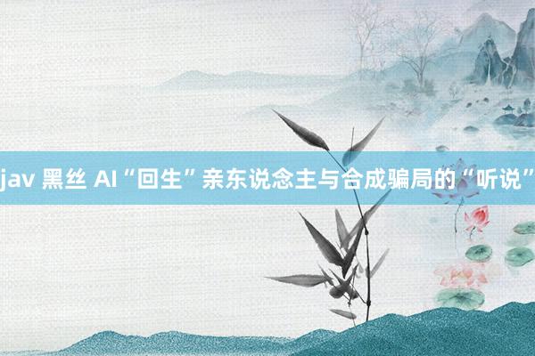 jav 黑丝 AI“回生”亲东说念主与合成骗局的“听说”